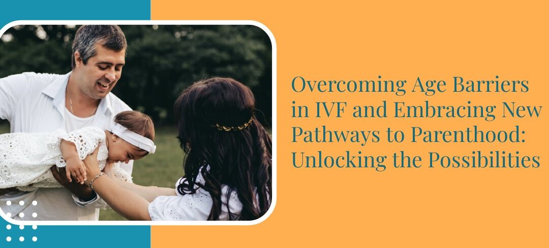 Overcoming Age Barriers in IVF and Embracing New Pathways to Parenthood: Unlocking the Possibilities